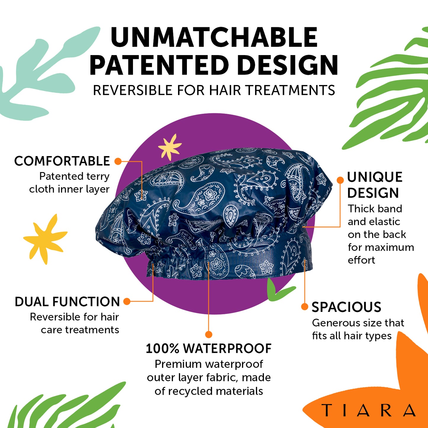 UNMATCHABLE PATENTED DESIGN. REVERSIBLE FOR HAIR TREATMENTS. TIARA SHOWER CAP PAISLEY DESIGN EXPLANATION: COMFORTABLE: PATENTED TERRY CLOTH INNER LAYER. UNIQUE DESIGN : THICK BAND AND ELASTIC ON THE BACK FOR MAXIMUM COMFORT. SPACIOUS: GENEROUS SIZE THAT FITS ALL HAIR TYPES 100% WATERPROOF.